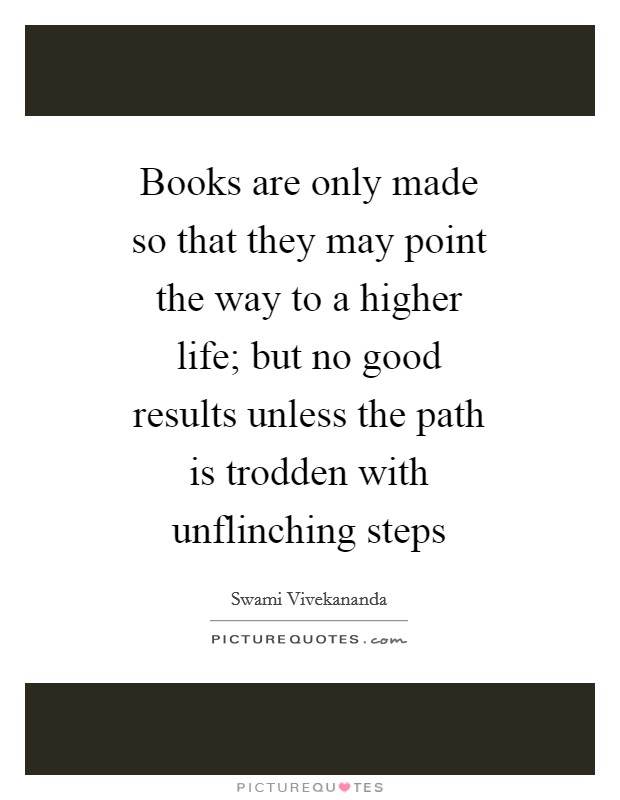 Books are only made so that they may point the way to a higher life; but no good results unless the path is trodden with unflinching steps Picture Quote #1