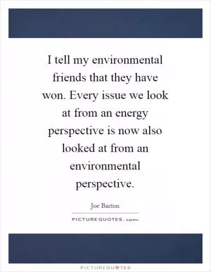 I tell my environmental friends that they have won. Every issue we look at from an energy perspective is now also looked at from an environmental perspective Picture Quote #1