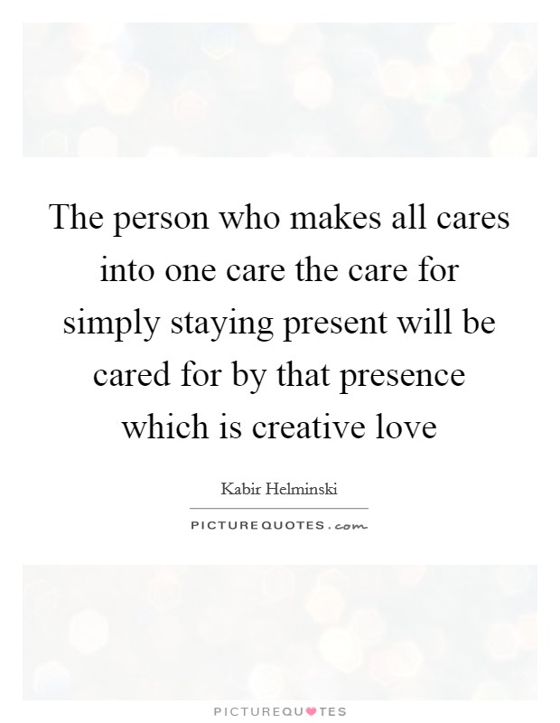 The person who makes all cares into one care the care for simply staying present will be cared for by that presence which is creative love Picture Quote #1