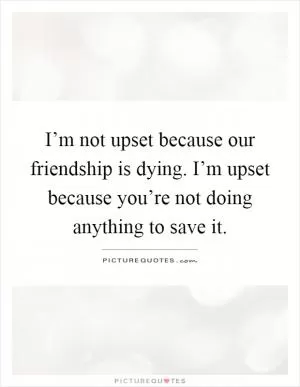 I’m not upset because our friendship is dying. I’m upset because you’re not doing anything to save it Picture Quote #1