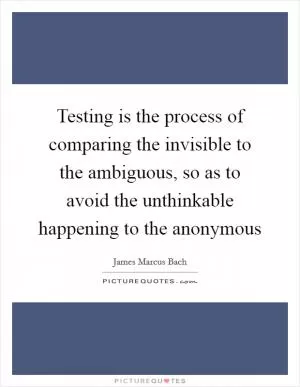 Testing is the process of comparing the invisible to the ambiguous, so as to avoid the unthinkable happening to the anonymous Picture Quote #1