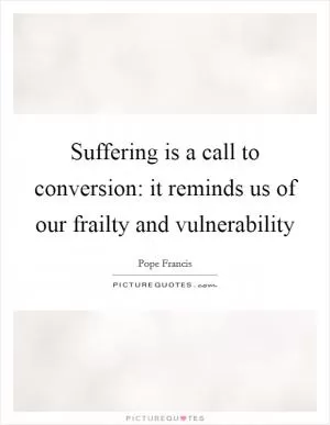 Suffering is a call to conversion: it reminds us of our frailty and vulnerability Picture Quote #1