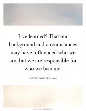 I’ve learned? That our background and circumstances may have influenced who we are, but we are responsible for who we become Picture Quote #1