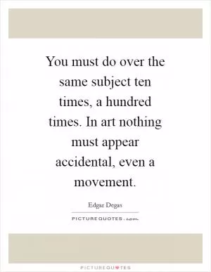 You must do over the same subject ten times, a hundred times. In art nothing must appear accidental, even a movement Picture Quote #1