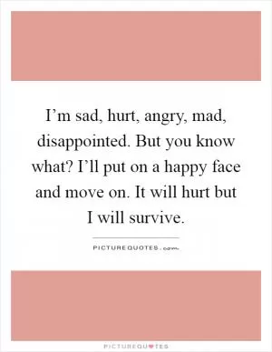 I’m sad, hurt, angry, mad, disappointed. But you know what? I’ll put on a happy face and move on. It will hurt but I will survive Picture Quote #1