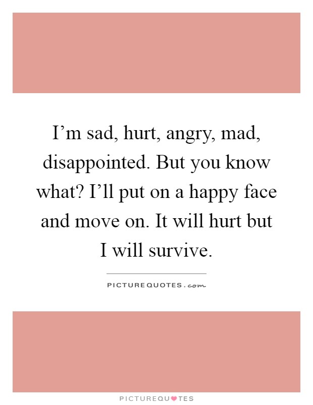 I'm sad, hurt, angry, mad, disappointed. But you know what? I'll put on a happy face and move on. It will hurt but I will survive Picture Quote #1