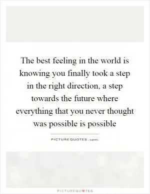 The best feeling in the world is knowing you finally took a step in the right direction, a step towards the future where everything that you never thought was possible is possible Picture Quote #1