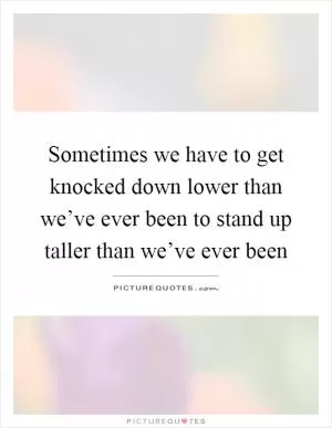 Sometimes we have to get knocked down lower than we’ve ever been to stand up taller than we’ve ever been Picture Quote #1