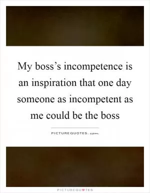 My boss’s incompetence is an inspiration that one day someone as incompetent as me could be the boss Picture Quote #1