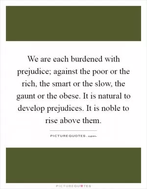 We are each burdened with prejudice; against the poor or the rich, the smart or the slow, the gaunt or the obese. It is natural to develop prejudices. It is noble to rise above them Picture Quote #1