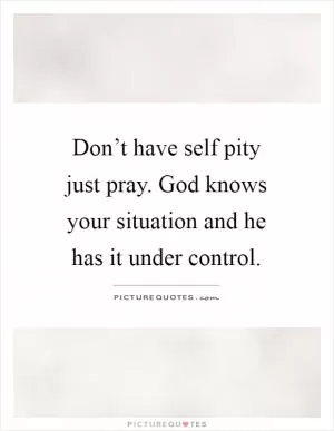 Don’t have self pity just pray. God knows your situation and he has it under control Picture Quote #1