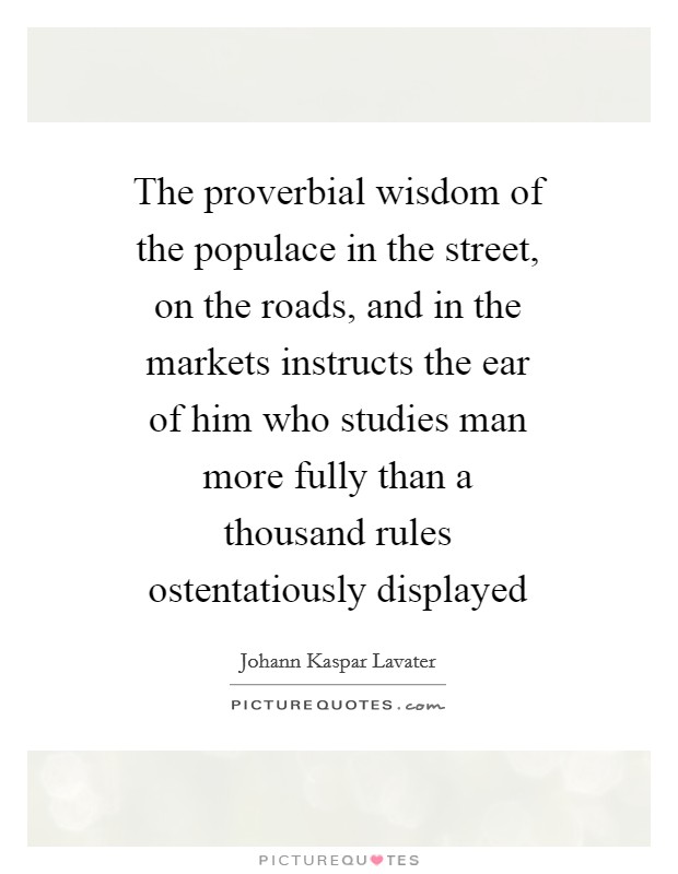 The proverbial wisdom of the populace in the street, on the roads, and in the markets instructs the ear of him who studies man more fully than a thousand rules ostentatiously displayed Picture Quote #1