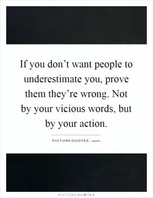 If you don’t want people to underestimate you, prove them they’re wrong. Not by your vicious words, but by your action Picture Quote #1