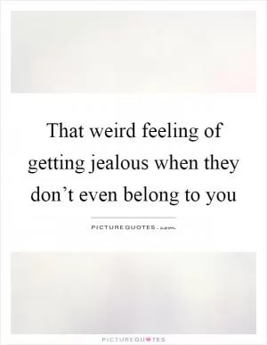 That weird feeling of getting jealous when they don’t even belong to you Picture Quote #1