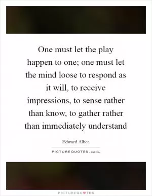 One must let the play happen to one; one must let the mind loose to respond as it will, to receive impressions, to sense rather than know, to gather rather than immediately understand Picture Quote #1