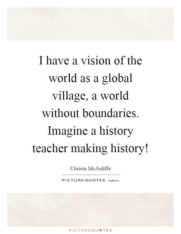 I have a vision of the world as a global village, a world without boundaries. Imagine a history teacher making history! Picture Quote #1