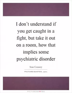 I don’t understand if you get caught in a fight, but take it out on a room, how that implies some psychiatric disorder Picture Quote #1