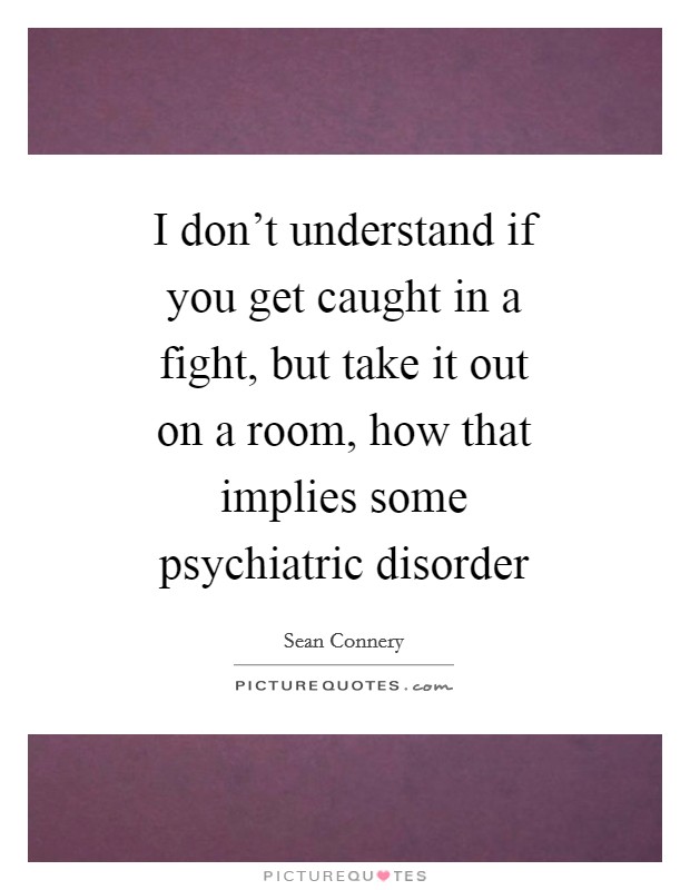 I don't understand if you get caught in a fight, but take it out on a room, how that implies some psychiatric disorder Picture Quote #1