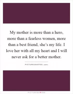 My mother is more than a hero, more than a fearless women, more than a best friend, she’s my life. I love her with all my heart and I will never ask for a better mother Picture Quote #1