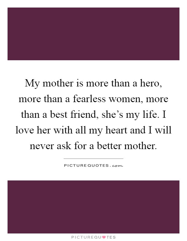 My mother is more than a hero, more than a fearless women, more than a best friend, she's my life. I love her with all my heart and I will never ask for a better mother Picture Quote #1