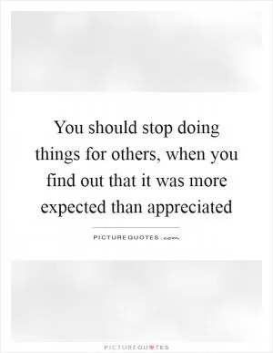 You should stop doing things for others, when you find out that it was more expected than appreciated Picture Quote #1