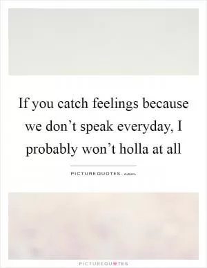 If you catch feelings because we don’t speak everyday, I probably won’t holla at all Picture Quote #1