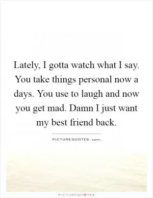 Lately, I gotta watch what I say. You take things personal now a days. You use to laugh and now you get mad. Damn I just want my best friend back Picture Quote #1