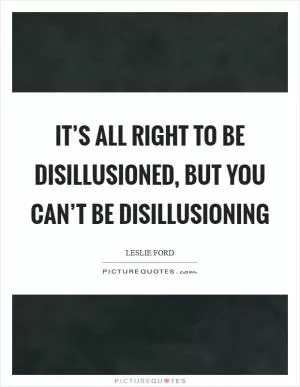 It’s all right to be disillusioned, but you can’t be disillusioning Picture Quote #1