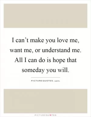 I can’t make you love me, want me, or understand me. All I can do is hope that someday you will Picture Quote #1