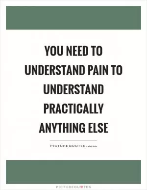 You need to understand pain to understand practically anything else Picture Quote #1