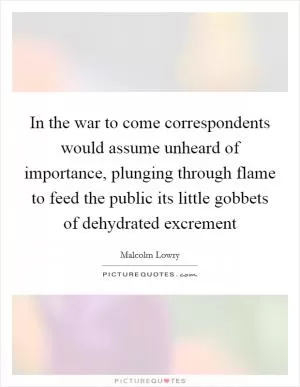 In the war to come correspondents would assume unheard of importance, plunging through flame to feed the public its little gobbets of dehydrated excrement Picture Quote #1