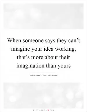 When someone says they can’t imagine your idea working, that’s more about their imagination than yours Picture Quote #1