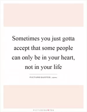 Sometimes you just gotta accept that some people can only be in your heart, not in your life Picture Quote #1