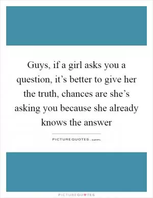 Guys, if a girl asks you a question, it’s better to give her the truth, chances are she’s asking you because she already knows the answer Picture Quote #1