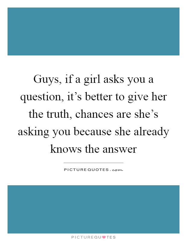 Guys, if a girl asks you a question, it's better to give her the truth, chances are she's asking you because she already knows the answer Picture Quote #1