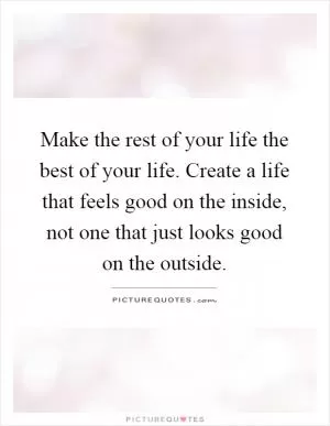 Make the rest of your life the best of your life. Create a life that feels good on the inside, not one that just looks good on the outside Picture Quote #1
