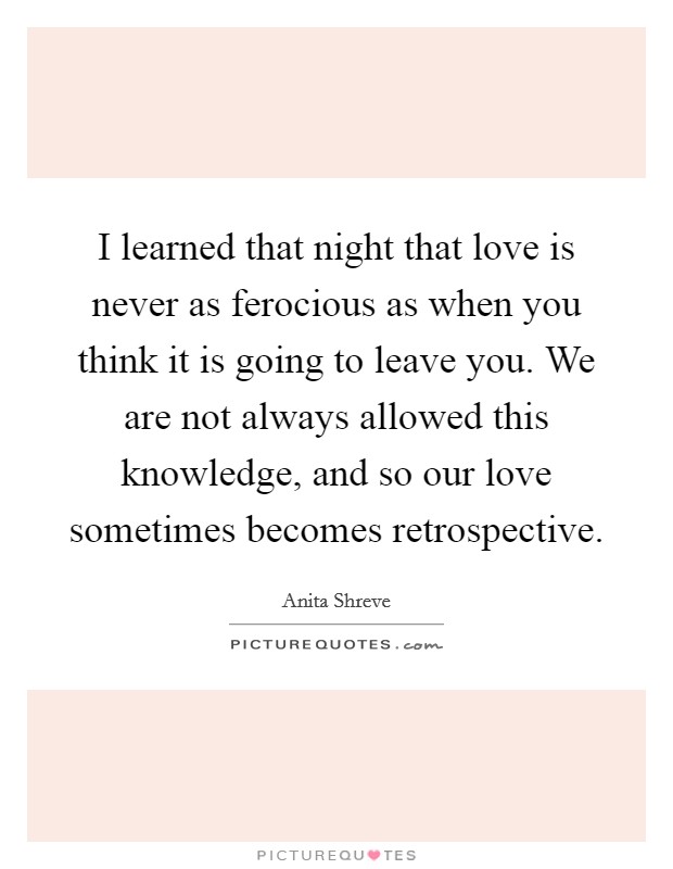 I learned that night that love is never as ferocious as when you think it is going to leave you. We are not always allowed this knowledge, and so our love sometimes becomes retrospective Picture Quote #1