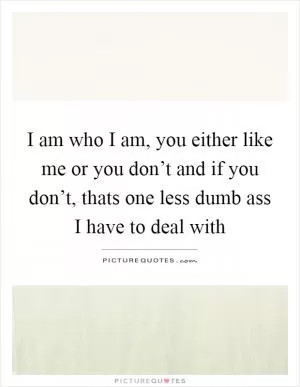 I am who I am, you either like me or you don’t and if you don’t, thats one less dumb ass I have to deal with Picture Quote #1