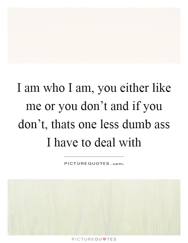I am who I am, you either like me or you don't and if you don't, thats one less dumb ass I have to deal with Picture Quote #1