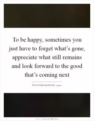 To be happy, sometimes you just have to forget what’s gone, appreciate what still remains and look forward to the good that’s coming next Picture Quote #1