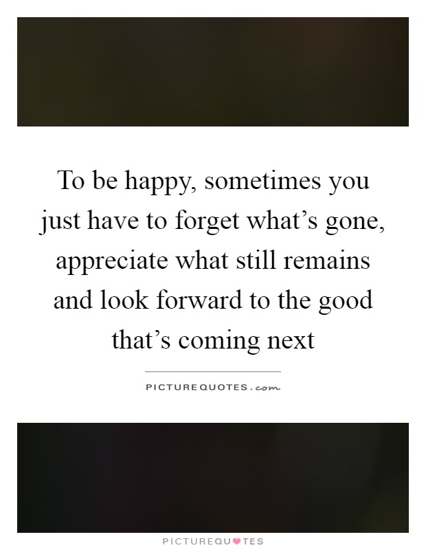 To be happy, sometimes you just have to forget what's gone, appreciate what still remains and look forward to the good that's coming next Picture Quote #1