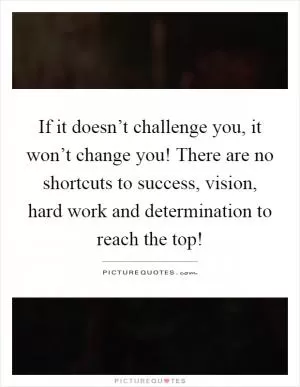 If it doesn’t challenge you, it won’t change you! There are no shortcuts to success, vision, hard work and determination to reach the top! Picture Quote #1