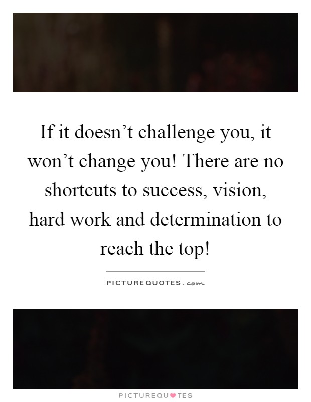 If it doesn't challenge you, it won't change you! There are no shortcuts to success, vision, hard work and determination to reach the top! Picture Quote #1