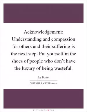 Acknowledgement: Understanding and compassion for others and their suffering is the next step. Put yourself in the shoes of people who don’t have the luxury of being wasteful Picture Quote #1