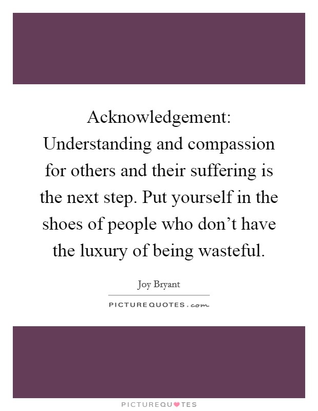 Acknowledgement: Understanding and compassion for others and their suffering is the next step. Put yourself in the shoes of people who don't have the luxury of being wasteful Picture Quote #1
