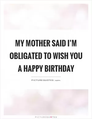 My mother said I’m obligated to wish you a happy birthday Picture Quote #1
