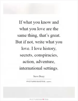 If what you know and what you love are the same thing, that’s great. But if not, write what you love. I love history, secrets, conspiracies, action, adventure, international settings Picture Quote #1