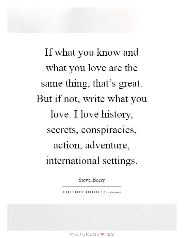 If what you know and what you love are the same thing, that's great. But if not, write what you love. I love history, secrets, conspiracies, action, adventure, international settings Picture Quote #1