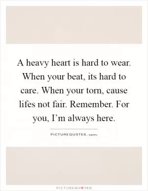 A heavy heart is hard to wear. When your beat, its hard to care. When your torn, cause lifes not fair. Remember. For you, I’m always here Picture Quote #1