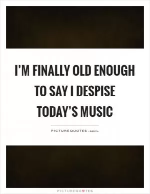 I’m finally old enough to say I despise today’s music Picture Quote #1